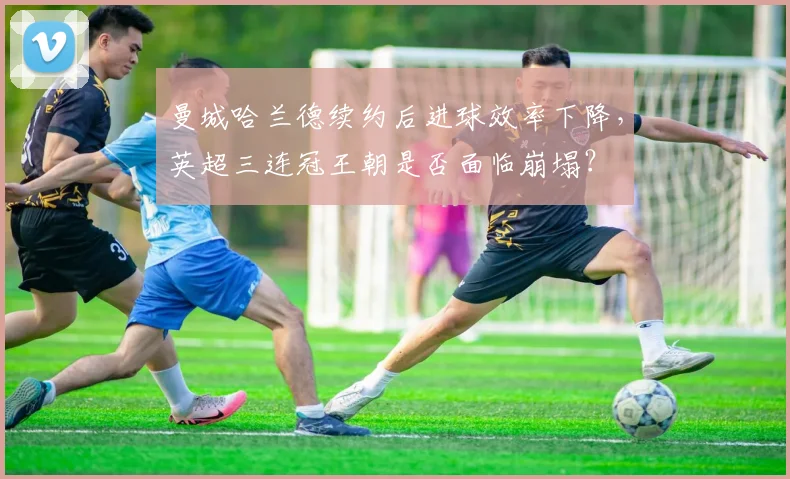 曼城哈兰德续约后进球效率下降，英超三连冠王朝是否面临崩塌？