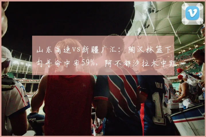 山东高速vs新疆广汇：陶汉林篮下勾手命中率59%，阿不都沙拉木中距离跳投命中率47%空间威胁更大