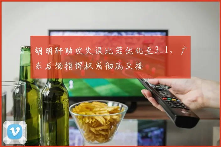 胡明轩助攻失误比若优化至3_1，广东后场指挥权或彻底交接