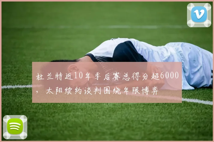 杜兰特近10年季后赛总得分超6000，太阳续约谈判围绕年限博弈