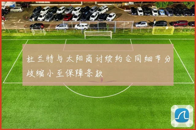 杜兰特与太阳商讨续约合同细节分歧缩小至保障条款