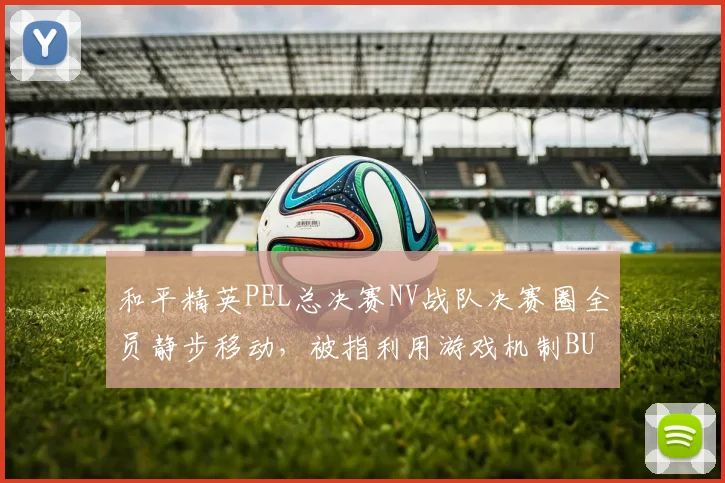 和平精英PEL总决赛NV战队决赛圈全员静步移动，被指利用游戏机制BUG