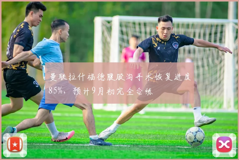曼联拉什福德腹股沟手术恢复进度85%，预计9月初完全合练