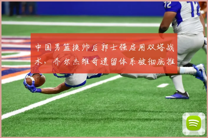 中国男篮换帅后郭士强启用双塔战术，乔尔杰维奇遗留体系被彻底推翻