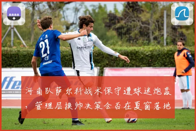 河南队萨尔科战术保守遭球迷炮轰，管理层换帅决策会否在夏窗落地？